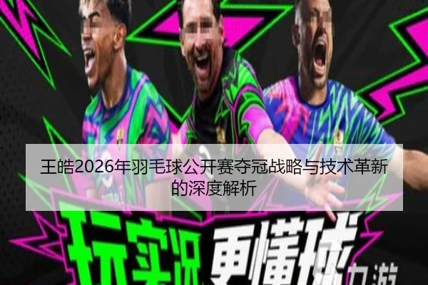 王皓2026年羽毛球公开赛夺冠战略与技术革新的深度解析